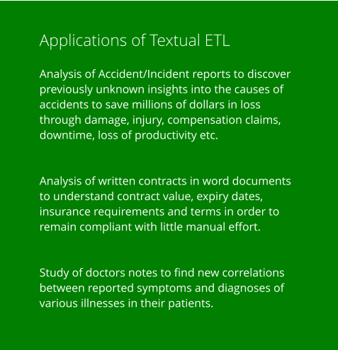 Applications of Textual ETL  Analysis of Accident/Incident reports to discover previously unknown insights into the causes of accidents to save millions of dollars in loss through damage, injury, compensation claims, downtime, loss of productivity etc.   Analysis of written contracts in word documents to understand contract value, expiry dates, insurance requirements and terms in order to remain compliant with little manual effort.   Study of doctors notes to find new correlations between reported symptoms and diagnoses of various illnesses in their patients.